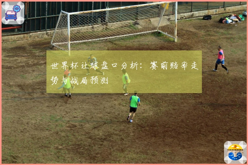 世界杯让球盘口分析：赛前赔率走势与战局预测