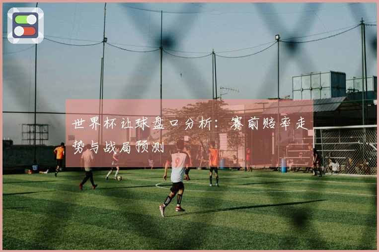 世界杯让球盘口分析：赛前赔率走势与战局预测